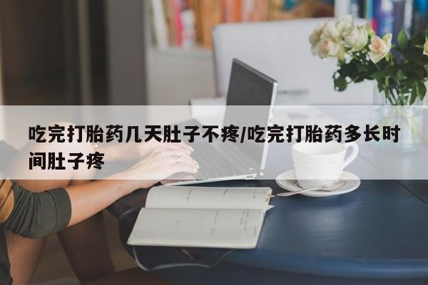 堕胎药使用吃完打胎药几天肚子不疼/吃完打胎药多长时间肚子疼