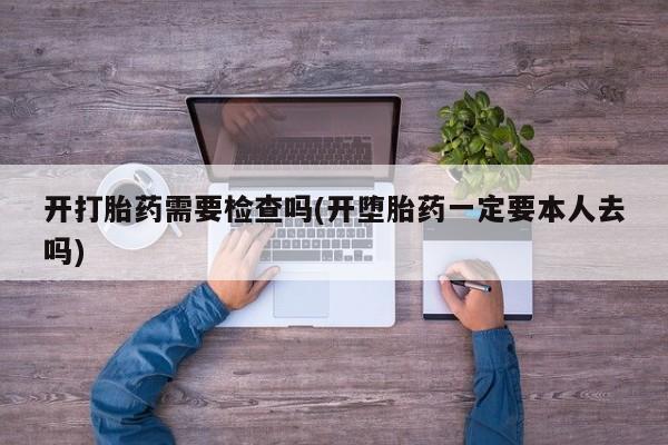 堕胎药使用开打胎药需要检查吗(开堕胎药一定要本人去吗)