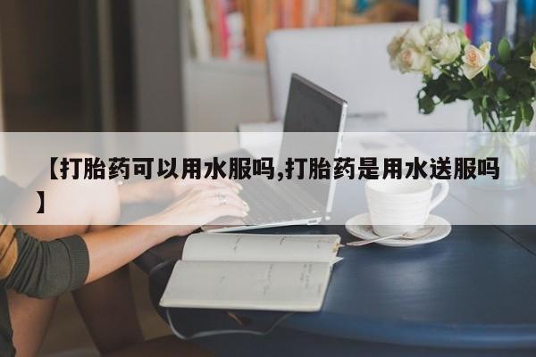 堕胎药使用【打胎药可以用水服吗,打胎药是用水送服吗】
