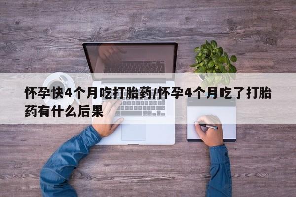 堕胎药使用怀孕快4个月吃打胎药/怀孕4个月吃了打胎药有什么后果