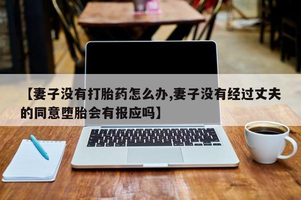 堕胎药使用【妻子没有打胎药怎么办,妻子没有经过丈夫的同意堕胎会有报应吗】