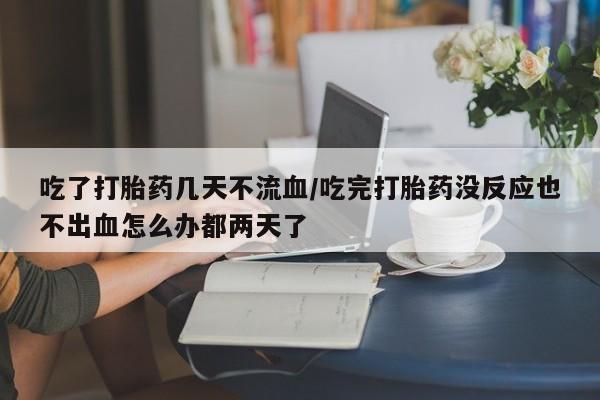 堕胎药使用吃了打胎药几天不流血/吃完打胎药没反应也不出血怎么办都两天了