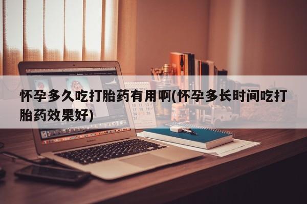 堕胎药使用怀孕多久吃打胎药有用啊(怀孕多长时间吃打胎药效果好)