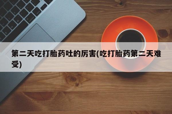 堕胎药使用第二天吃打胎药吐的厉害(吃打胎药第二天难受)
