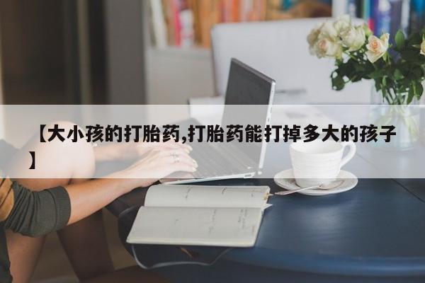 堕胎药使用【大小孩的打胎药,打胎药能打掉多大的孩子】