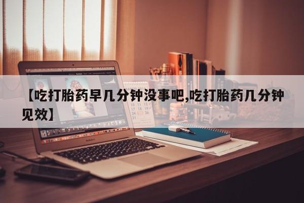 堕胎药使用【吃打胎药早几分钟没事吧,吃打胎药几分钟见效】