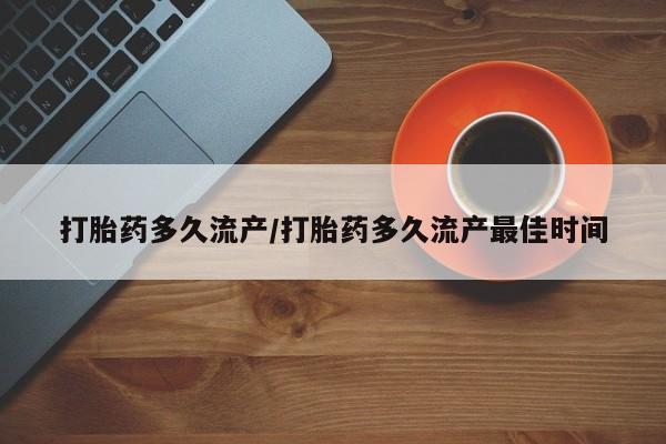 堕胎药使用打胎药多久流产/打胎药多久流产最佳时间