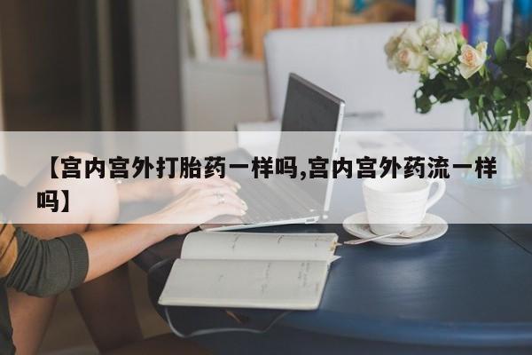 堕胎药使用【宫内宫外打胎药一样吗,宫内宫外药流一样吗】