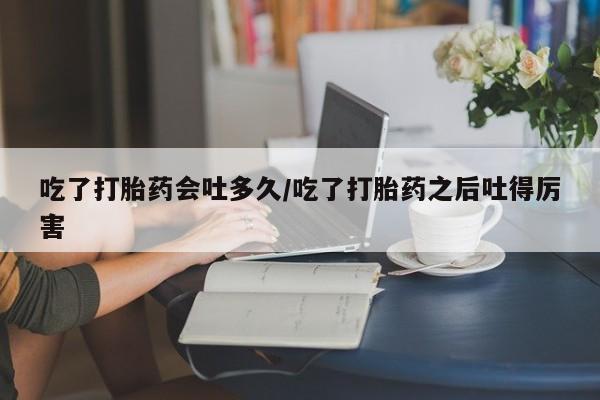 堕胎药使用吃了打胎药会吐多久/吃了打胎药之后吐得厉害