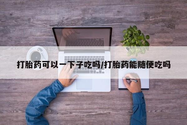 堕胎药使用打胎药可以一下子吃吗/打胎药能随便吃吗