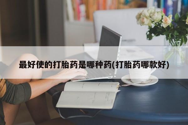 堕胎药使用最好使的打胎药是哪种药(打胎药哪款好)