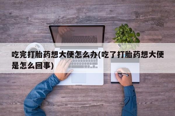 堕胎药使用吃完打胎药想大便怎么办(吃了打胎药想大便是怎么回事)