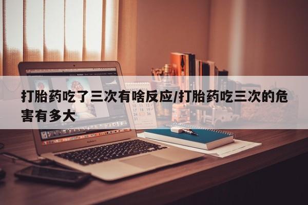 堕胎药使用打胎药吃了三次有啥反应/打胎药吃三次的危害有多大