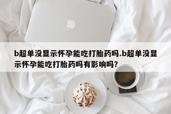 堕胎药使用b超单没显示怀孕能吃打胎药吗.b超单没显示怀孕能吃打胎药吗有影响吗？