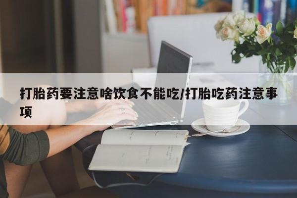 堕胎药使用打胎药要注意啥饮食不能吃/打胎吃药注意事项