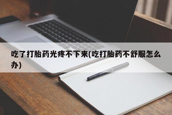 堕胎药使用吃了打胎药光疼不下来(吃打胎药不舒服怎么办)