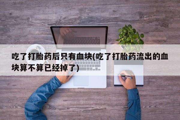 堕胎药使用吃了打胎药后只有血块(吃了打胎药流出的血块算不算已经掉了)
