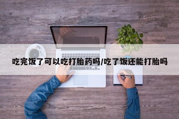堕胎药使用吃完饭了可以吃打胎药吗/吃了饭还能打胎吗