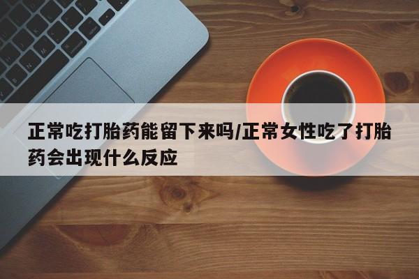 堕胎药使用正常吃打胎药能留下来吗/正常女性吃了打胎药会出现什么反应