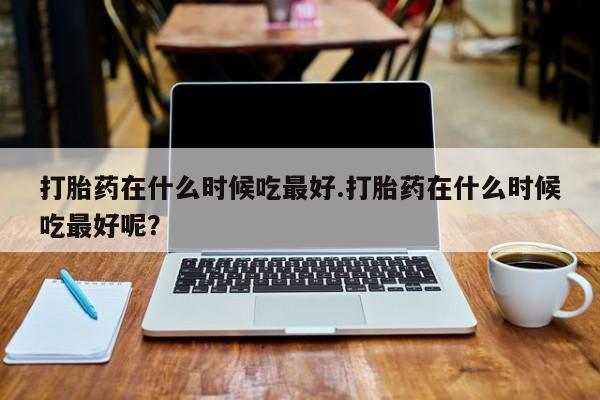堕胎药使用打胎药在什么时候吃最好.打胎药在什么时候吃最好呢？
