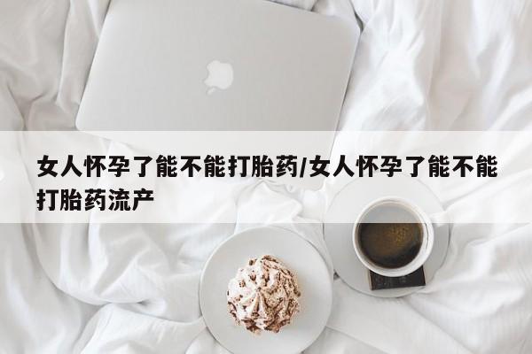 堕胎药使用女人怀孕了能不能打胎药/女人怀孕了能不能打胎药流产
