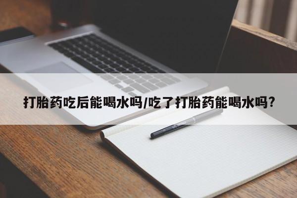 堕胎药使用打胎药吃后能喝水吗/吃了打胎药能喝水吗?