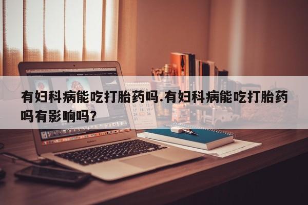 堕胎药使用有妇科病能吃打胎药吗.有妇科病能吃打胎药吗有影响吗？