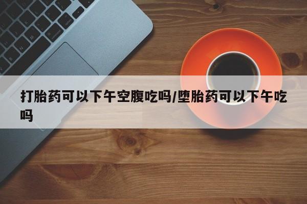 堕胎药使用打胎药可以下午空腹吃吗/堕胎药可以下午吃吗
