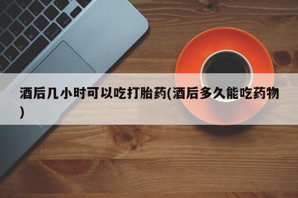堕胎药使用酒后几小时可以吃打胎药(酒后多久能吃药物)