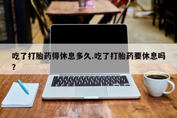堕胎药使用吃了打胎药得休息多久.吃了打胎药要休息吗？