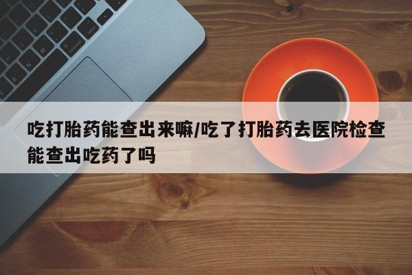 堕胎药使用吃打胎药能查出来嘛/吃了打胎药去医院检查能查出吃药了吗