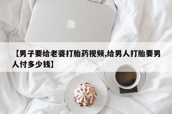 堕胎药使用【男子要给老婆打胎药视频,给男人打胎要男人付多少钱】