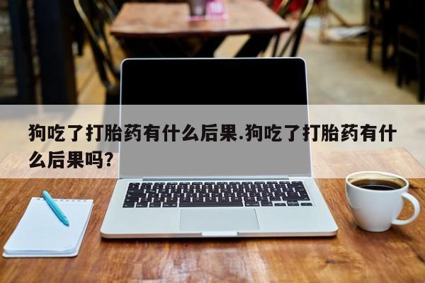 堕胎药使用狗吃了打胎药有什么后果.狗吃了打胎药有什么后果吗？