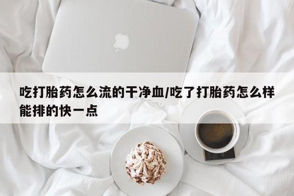 堕胎药使用吃打胎药怎么流的干净血/吃了打胎药怎么样能排的快一点