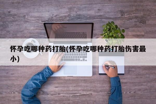 堕胎药使用怀孕吃哪种药打胎(怀孕吃哪种药打胎伤害最小)