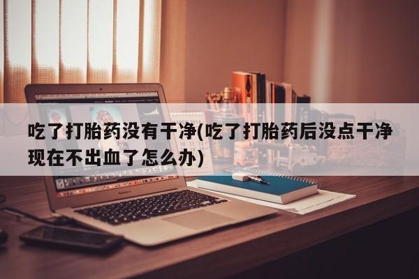 堕胎药使用吃了打胎药没有干净(吃了打胎药后没点干净现在不出血了怎么办)