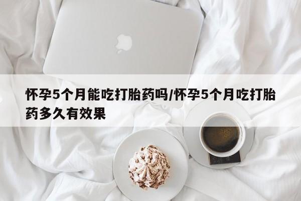 堕胎药使用怀孕5个月能吃打胎药吗/怀孕5个月吃打胎药多久有效果