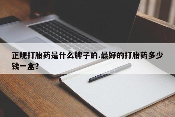 堕胎药使用正规打胎药是什么牌子的.最好的打胎药多少钱一盒？