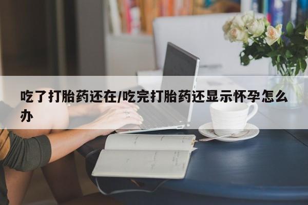 堕胎药使用吃了打胎药还在/吃完打胎药还显示怀孕怎么办