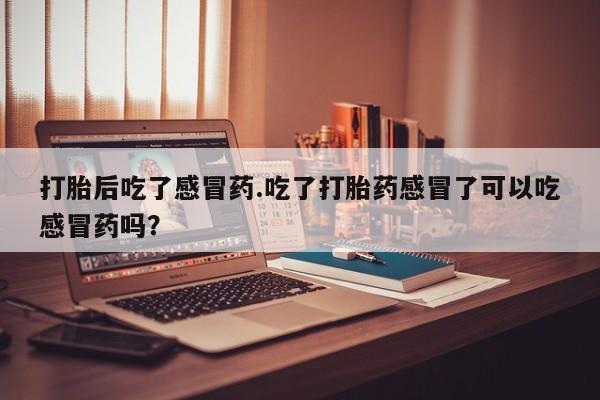 堕胎药使用打胎后吃了感冒药.吃了打胎药感冒了可以吃感冒药吗？