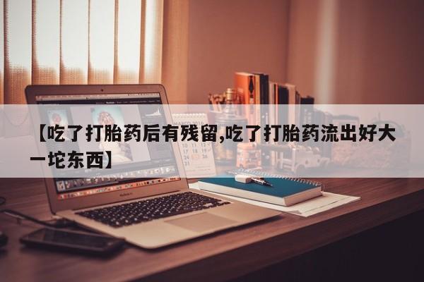 堕胎药使用【吃了打胎药后有残留,吃了打胎药流出好大一坨东西】