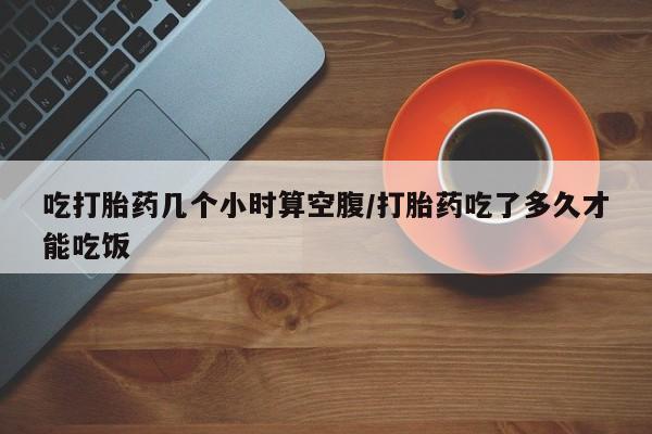 堕胎药使用吃打胎药几个小时算空腹/打胎药吃了多久才能吃饭