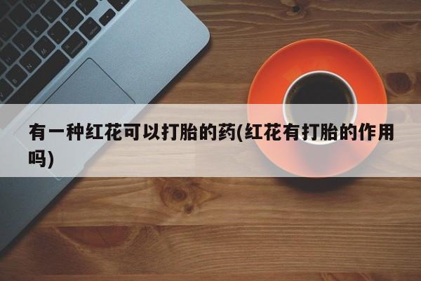 堕胎药使用有一种红花可以打胎的药(红花有打胎的作用吗)