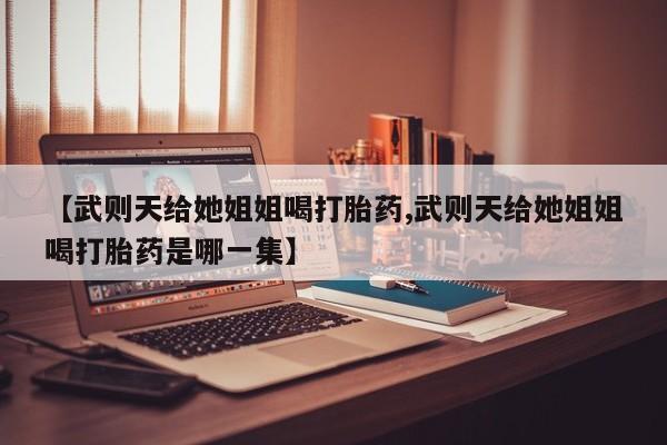 堕胎药使用【武则天给她姐姐喝打胎药,武则天给她姐姐喝打胎药是哪一集】