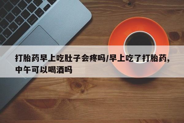 堕胎药使用打胎药早上吃肚子会疼吗/早上吃了打胎药,中午可以喝酒吗