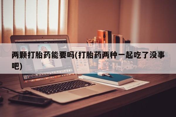 堕胎药使用两颗打胎药能要吗(打胎药两种一起吃了没事吧)