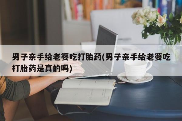 堕胎药使用男子亲手给老婆吃打胎药(男子亲手给老婆吃打胎药是真的吗)