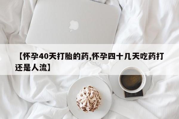 堕胎药使用【怀孕40天打胎的药,怀孕四十几天吃药打还是人流】