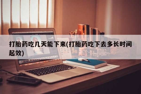 堕胎药使用打胎药吃几天能下来(打胎药吃下去多长时间起效)