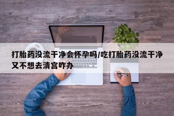 堕胎药使用打胎药没流干净会怀孕吗/吃打胎药没流干净又不想去清宫咋办